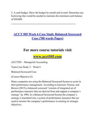 2. A cash budget. Show the budget by month and in total. Determine any
borrowing that would be needed to maintain the minimum cash balance
of $50,000.
==============================================
ACCT 505 Week 6 Case Study Balanced Scorecard
Case (700 words Paper)
For more course tutorials visit
www.acct505.com
ACCT505 – Managerial Accounting
Team Case Study 3 – Week 6
Balanced Scorecard Case
(Course Objective G)
Many companies are using the Balanced Scorecard System to assist in
their performance management. According to Garrison, Noreen, and
Brewer (2015) a balanced scorecard ―consists of integrated set of
performance measures that are derived from and support a company’s
strategy‖ (p. 490). In a Balanced Scorecard System the company’s
strategy is translated into a system of performance measures that are
used to monitor the company’s performance in meeting its strategic
objectives.
 