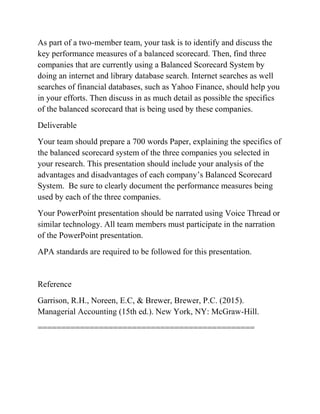 As part of a two-member team, your task is to identify and discuss the
key performance measures of a balanced scorecard. Then, find three
companies that are currently using a Balanced Scorecard System by
doing an internet and library database search. Internet searches as well
searches of financial databases, such as Yahoo Finance, should help you
in your efforts. Then discuss in as much detail as possible the specifics
of the balanced scorecard that is being used by these companies.
Deliverable
Your team should prepare a 700 words Paper, explaining the specifics of
the balanced scorecard system of the three companies you selected in
your research. This presentation should include your analysis of the
advantages and disadvantages of each company’s Balanced Scorecard
System. Be sure to clearly document the performance measures being
used by each of the three companies.
Your PowerPoint presentation should be narrated using Voice Thread or
similar technology. All team members must participate in the narration
of the PowerPoint presentation.
APA standards are required to be followed for this presentation.
Reference
Garrison, R.H., Noreen, E.C, & Brewer, Brewer, P.C. (2015).
Managerial Accounting (15th ed.). New York, NY: McGraw-Hill.
==============================================
 