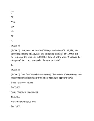 (C)
No
Yes
(D)
No
No
3.
Question :
(TCO D) Last year, the House of Orange had sales of $826,650, net
operating income of $81,000, and operating assets of $84,000 at the
beginning of the year and $90,000 at the end of the year. What was the
company's turnover, rounded to the nearest tenth?
1.
Question :
(TCO D) Data for December concerning Dinnocenzo Corporation's two
major business segments-Fibers and Feedstocks-appear below:
Sales revenues, Fibers
$870,000
Sales revenues, Feedstocks
$820,000
Variable expenses, Fibers
$426,000
 