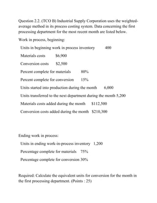 Question 2.2. (TCO B) Industrial Supply Corporation uses the weighted-
average method in its process costing system. Data concerning the first
processing department for the most recent month are listed below.
Work in process, beginning:
Units in beginning work in process inventory 400
Materials costs $6,900
Conversion costs $2,500
Percent complete for materials 80%
Percent complete for conversion 15%
Units started into production during the month 6,000
Units transferred to the next department during the month 5,200
Materials costs added during the month $112,500
Conversion costs added during the month $210,300
Ending work in process:
Units in ending work-in-process inventory 1,200
Percentage complete for materials 75%
Percentage complete for conversion 30%
Required: Calculate the equivalent units for conversion for the month in
the first processing department. (Points : 25)
 