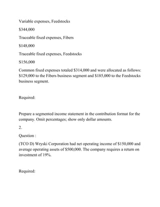 Variable expenses, Feedstocks
$344,000
Traceable fixed expenses, Fibers
$148,000
Traceable fixed expenses, Feedstocks
S156,000
Common fixed expenses totaled $314,000 and were allocated as follows:
$129,000 to the Fibers business segment and $185,000 to the Feedstocks
business segment.
Required:
Prepare a segmented income statement in the contribution format for the
company. Omit percentages; show only dollar amounts.
2.
Question :
(TCO D) Wryski Corporation had net operating income of $150,000 and
average operating assets of $500,000. The company requires a return on
investment of 19%.
Required:
 