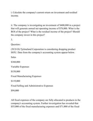 i. Calculate the company's current return on investment and residual
income.
ii. The company is investigating an investment of $400,000 in a project
that will generate annual net operating income of $78,000. What is the
ROI of the project? What is the residual income of the project? Should
the company invest in this project?
3.
Question :
(TCO D) Tjelmeland Corporation is considering dropping product
S85U. Data from the company's accounting system appear below.
Sales
$360,000
Variable Expenses
$158,000
Fixed Manufacturing Expenses
$119,000
Fixed Selling and Administrative Expenses
$94,000
All fixed expenses of the company are fully allocated to products in the
company's accounting system. Further investigation has revealed that
$55,000 of the fixed manufacturing expenses and $71,000 of the fixed
 