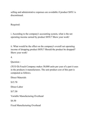 selling and administrative expenses are avoidable if product S85U is
discontinued.
Required:
i. According to the company's accounting system, what is the net
operating income earned by product S85U? Show your work!
ii. What would be the effect on the company's overall net operating
income of dropping product S85U? Should the product be dropped?
Show your work!
4.
Question :
(TCO D) Fouch Company makes 30,000 units per year of a part it uses
in the products it manufactures. The unit product cost of this part is
computed as follows.
Direct Materials
$15.70
Direct Labor
$17.50
Variable Manufacturing Overhead
$4.50
Fixed Manufacturing Overhead
 