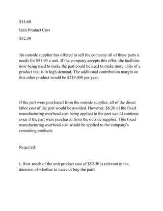 $14.60
Unit Product Cost
$52.30
An outside supplier has offered to sell the company all of these parts it
needs for $51.90 a unit. If the company accepts this offer, the facilities
now being used to make the part could be used to make more units of a
product that is in high demand. The additional contribution margin on
this other product would be $219,000 per year.
If the part were purchased from the outside supplier, all of the direct
labor cost of the part would be avoided. However, $6.20 of the fixed
manufacturing overhead cost being applied to the part would continue
even if the part were purchased from the outside supplier. This fixed
manufacturing overhead cost would be applied to the company's
remaining products.
Required:
i. How much of the unit product cost of $52.30 is relevant in the
decision of whether to make or buy the part?
 