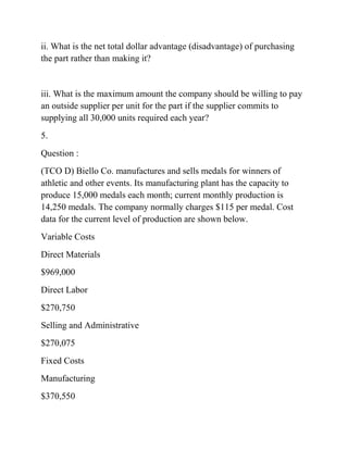 ii. What is the net total dollar advantage (disadvantage) of purchasing
the part rather than making it?
iii. What is the maximum amount the company should be willing to pay
an outside supplier per unit for the part if the supplier commits to
supplying all 30,000 units required each year?
5.
Question :
(TCO D) Biello Co. manufactures and sells medals for winners of
athletic and other events. Its manufacturing plant has the capacity to
produce 15,000 medals each month; current monthly production is
14,250 medals. The company normally charges $115 per medal. Cost
data for the current level of production are shown below.
Variable Costs
Direct Materials
$969,000
Direct Labor
$270,750
Selling and Administrative
$270,075
Fixed Costs
Manufacturing
$370,550
 