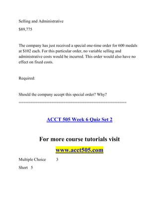 Selling and Administrative
$89,775
The company has just received a special one-time order for 600 medals
at $102 each. For this particular order, no variable selling and
administrative costs would be incurred. This order would also have no
effect on fixed costs.
Required:
Should the company accept this special order? Why?
==============================================
ACCT 505 Week 6 Quiz Set 2
For more course tutorials visit
www.acct505.com
Multiple Choice 3
Short 5
 