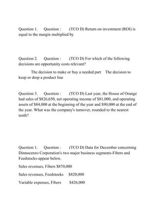 Question 1. Question : (TCO D) Return on investment (ROI) is
equal to the margin multiplied by
Question 2. Question : (TCO D) For which of the following
decisions are opportunity costs relevant?
The decision to make or buy a needed part The decision to
keep or drop a product line
Question 3. Question : (TCO D) Last year, the House of Orange
had sales of $826,650, net operating income of $81,000, and operating
assets of $84,000 at the beginning of the year and $90,000 at the end of
the year. What was the company's turnover, rounded to the nearest
tenth?
Question 1. Question : (TCO D) Data for December concerning
Dinnocenzo Corporation's two major business segments-Fibers and
Feedstocks-appear below.
Sales revenues, Fibers $870,000
Sales revenues, Feedstocks $820,000
Variable expenses, Fibers $426,000
 