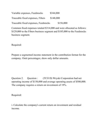 Variable expenses, Feedstocks $344,000
Traceable fixed expenses, Fibers $148,000
Traceable fixed expenses, Feedstocks $156,000
Common fixed expenses totaled $314,000 and were allocated as follows:
$129,000 to the Fibers business segment and $185,000 to the Feedstocks
business segment.
Required:
Prepare a segmented income statement in the contribution format for the
company. Omit percentages; show only dollar amounts.
Question 2. Question : (TCO D) Wryski Corporation had net
operating income of $150,000 and average operating assets of $500,000.
The company requires a return on investment of 19%.
Required:
i. Calculate the company's current return on investment and residual
income.
 