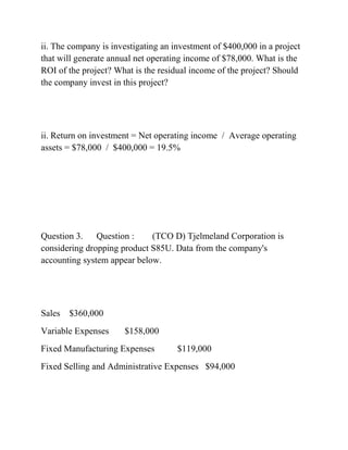 ii. The company is investigating an investment of $400,000 in a project
that will generate annual net operating income of $78,000. What is the
ROI of the project? What is the residual income of the project? Should
the company invest in this project?
ii. Return on investment = Net operating income / Average operating
assets = $78,000 / $400,000 = 19.5%
Question 3. Question : (TCO D) Tjelmeland Corporation is
considering dropping product S85U. Data from the company's
accounting system appear below.
Sales $360,000
Variable Expenses $158,000
Fixed Manufacturing Expenses $119,000
Fixed Selling and Administrative Expenses $94,000
 