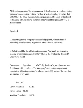 All fixed expenses of the company are fully allocated to products in the
company's accounting system. Further investigation has revealed that
$55,000 of the fixed manufacturing expenses and $71,000 of the fixed
selling and administrative expenses are avoidable if product S85U is
discontinued.
Required:
i. According to the company's accounting system, what is the net
operating income earned by product S85U? Show your work!
ii. What would be the effect on the company's overall net operating
income of dropping product S85U? Should the product be dropped?
Show your work!
Question 4. Question : (TCO D) Rosiek Corporation uses part
A55 in one of its products. The company's accounting department
reports the following costs of producing the 4,000 units of the part that
are needed every year.
Per Unit
Direct Materials $2.80
Direct Labor $6.30
Variable Overhead $8.50
 