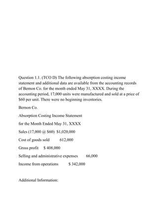Question 1.1. (TCO D) The following absorption costing income
statement and additional data are available from the accounting records
of Bernon Co. for the month ended May 31, XXXX. During the
accounting period, 17,000 units were manufactured and sold at a price of
$60 per unit. There were no beginning inventories.
Bernon Co.
Absorption Costing Income Statement
for the Month Ended May 31, XXXX
Sales (17,000 @ $60) $1,020,000
Cost of goods sold 612,000
Gross profit $ 408,000
Selling and administrative expenses 66,000
Income from operations $ 342,000
Additional Information:
 
