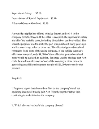 Supervisor's Salary $2.60
Depreciation of Special Equipment $6.80
Allocated General Overhead $6.10
An outside supplier has offered to make the part and sell it to the
company for $32.30 each. If this offer is accepted, the supervisor's salary
and all of the variable costs, including direct labor, can be avoided. The
special equipment used to make the part was purchased many years ago
and has no salvage value or other use. The allocated general overhead
represents fixed costs of the entire company. If the outside supplier's
offer were accepted, only $4,000 of these allocated general overhead
costs would be avoided. In addition, the space used to produce part A55
could be used to make more of one of the company's other products,
generating an additional segment margin of $26,000 per year for that
product.
Required:
i. Prepare a report that shows the effect on the company's total net
operating income of buying part A55 from the supplier rather than
continuing to make it inside the company.
ii. Which alternative should the company choose?
 