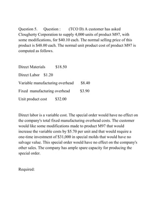 Question 5. Question : (TCO D) A customer has asked
Clougherty Corporation to supply 4,000 units of product M97, with
some modifications, for $40.10 each. The normal selling price of this
product is $48.00 each. The normal unit product cost of product M97 is
computed as follows.
Direct Materials $18.50
Direct Labor $1.20
Variable manufacturing overhead $8.40
Fixed manufacturing overhead $3.90
Unit product cost $32.00
Direct labor is a variable cost. The special order would have no effect on
the company's total fixed manufacturing overhead costs. The customer
would like some modifications made to product M97 that would
increase the variable costs by $5.70 per unit and that would require a
one-time investment of $31,000 in special molds that would have no
salvage value. This special order would have no effect on the company's
other sales. The company has ample spare capacity for producing the
special order.
Required:
 