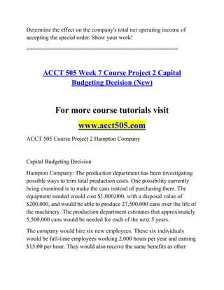 Determine the effect on the company's total net operating income of
accepting the special order. Show your work!
==============================================
ACCT 505 Week 7 Course Project 2 Capital
Budgeting Decision (New)
For more course tutorials visit
www.acct505.com
ACCT 505 Course Project 2 Hampton Company
Capital Budgeting Decision
Hampton Company: The production department has been investigating
possible ways to trim total production costs. One possibility currently
being examined is to make the cans instead of purchasing them. The
equipment needed would cost $1,000,000, with a disposal value of
$200,000, and would be able to produce 27,500,000 cans over the life of
the machinery. The production department estimates that approximately
5,500,000 cans would be needed for each of the next 5 years.
The company would hire six new employees. These six individuals
would be full-time employees working 2,000 hours per year and earning
$15.00 per hour. They would also receive the same benefits as other
 
