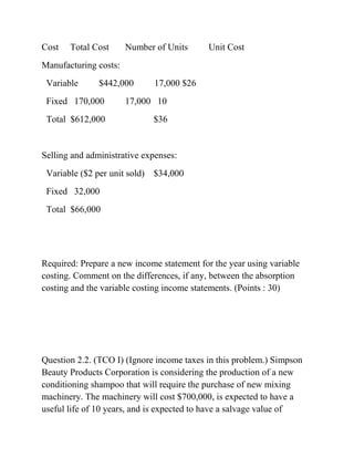 Cost Total Cost Number of Units Unit Cost
Manufacturing costs:
Variable $442,000 17,000 $26
Fixed 170,000 17,000 10
Total $612,000 $36
Selling and administrative expenses:
Variable ($2 per unit sold) $34,000
Fixed 32,000
Total $66,000
Required: Prepare a new income statement for the year using variable
costing. Comment on the differences, if any, between the absorption
costing and the variable costing income statements. (Points : 30)
Question 2.2. (TCO I) (Ignore income taxes in this problem.) Simpson
Beauty Products Corporation is considering the production of a new
conditioning shampoo that will require the purchase of new mixing
machinery. The machinery will cost $700,000, is expected to have a
useful life of 10 years, and is expected to have a salvage value of
 