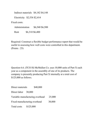 Indirect materials $4,182 $4,148
Electricity $2,536 $2,414
Fixed costs:
Administration $6,540 $6,500
Rent $6,310 $6,400
Required: Construct a flexible budget performance report that would be
useful in assessing how well costs were controlled in this department.
(Points : 25)
Question 6.6. (TCO H) McMullen Co. uses 10,000 units of Part X each
year as a component in the assembly of one of its products. The
company is presently producing Part X internally at a total cost of
$125,000 as follows.
Direct materials $40,000
Direct labor 30,000
Variable manufacturing overhead 25,000
Fixed manufacturing overhead 30,000
Total costs $125,000
 