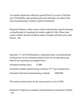 An outside supplier has offered to provide Part X at a price of $10 per
unit. If McMullen stops producing the part internally, one third of the
fixed manufacturing overhead would be eliminated.
Required: Prepare a make-or-buy analysis showing the annual advantage
or disadvantage of accepting the outside supplier's offer. Please state
clearly whether the part should be made or bought and share your work.
(Points : 30)
Question 7.7. (TCO B) Buckhorn Corporation bases its predetermined
overhead rate on the estimated machine hours for the upcoming year.
Data for the upcoming year appear below.
Estimated machine hours 37,000
Estimated variable manufacturing overhead $7.77 per machine hour
Estimated total fixed manufacturing overhead $888,000
The actual machine hours for the year turned out to be 35,000.
Required: Compute the company's predetermined overhead rate. (Points
: 25)
 