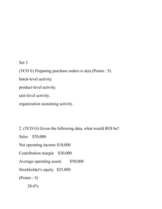 Set 3
(TCO E) Preparing purchase orders is a(n) (Points : 5)
batch-level activity.
product-level activity.
unit-level activity.
organization sustaining activity.
2. (TCO G) Given the following data, what would ROI be?
Sales $70,000
Net operating income $10,000
Contribution margin $20,000
Average operating assets $50,000
Stockholder's equity $25,000
(Points : 5)
28.6%
 