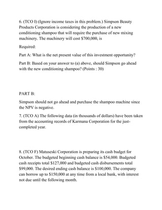 6. (TCO I) (Ignore income taxes in this problem.) Simpson Beauty
Products Corporation is considering the production of a new
conditioning shampoo that will require the purchase of new mixing
machinery. The machinery will cost $700,000, is
Required:
Part A: What is the net present value of this investment opportunity?
Part B: Based on your answer to (a) above, should Simpson go ahead
with the new conditioning shampoo? (Points : 30)
PART B:
Simpson should not go ahead and purchase the shampoo machine since
the NPV is negative.
7. (TCO A) The following data (in thousands of dollars) have been taken
from the accounting records of Karmana Corporation for the just-
completed year.
8. (TCO F) Matuseski Corporation is preparing its cash budget for
October. The budgeted beginning cash balance is $54,000. Budgeted
cash receipts total $127,000 and budgeted cash disbursements total
$99,000. The desired ending cash balance is $100,000. The company
can borrow up to $150,000 at any time from a local bank, with interest
not due until the following month.
 