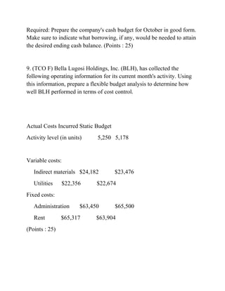 Required: Prepare the company's cash budget for October in good form.
Make sure to indicate what borrowing, if any, would be needed to attain
the desired ending cash balance. (Points : 25)
9. (TCO F) Bella Lugosi Holdings, Inc. (BLH), has collected the
following operating information for its current month's activity. Using
this information, prepare a flexible budget analysis to determine how
well BLH performed in terms of cost control.
Actual Costs Incurred Static Budget
Activity level (in units) 5,250 5,178
Variable costs:
Indirect materials $24,182 $23,476
Utilities $22,356 $22,674
Fixed costs:
Administration $63,450 $65,500
Rent $65,317 $63,904
(Points : 25)
 