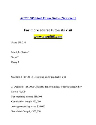 ACCT 505 Final Exam Guide (New) Set 1
For more course tutorials visit
www.acct505.com
Score 248/250
Multiple Choice 2
Short 2
Essay 7
Question 1 : (TCO E) Designing a new product is a(n)
2. Question : (TCO G) Given the following data, what would ROI be?
Sales $70,000
Net operating income $10,000
Contribution margin $20,000
Average operating assets $50,000
Stockholder's equity $25,000
 