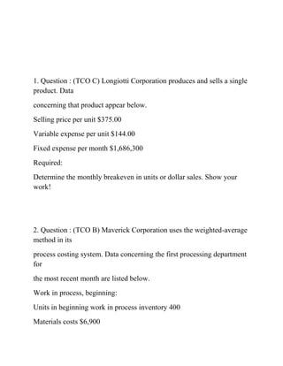 1. Question : (TCO C) Longiotti Corporation produces and sells a single
product. Data
concerning that product appear below.
Selling price per unit $375.00
Variable expense per unit $144.00
Fixed expense per month $1,686,300
Required:
Determine the monthly breakeven in units or dollar sales. Show your
work!
2. Question : (TCO B) Maverick Corporation uses the weighted-average
method in its
process costing system. Data concerning the first processing department
for
the most recent month are listed below.
Work in process, beginning:
Units in beginning work in process inventory 400
Materials costs $6,900
 