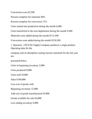 Conversion costs $2,500
Percent complete for materials 80%
Percent complete for conversion 15%
Units started into production during the month 6,000
Units transferred to the next department during the month 5,600
Materials costs added during the month $112,500
Conversion costs added during the month $210,300
1. Question : (TCO D) Topple Company produces a single product.
Operating data for the
company and its absorption costing income statement for the last year
are
presented below.
Units in beginning inventory 2,000
Units produced 9,000
Units sold 10,000
Sales $100,000
Less cost of goods sold:
Beginning inventory 12,000
Add cost of goods manufactured 54,000
Goods available for sale 66,000
Less ending inventory 6,000
 