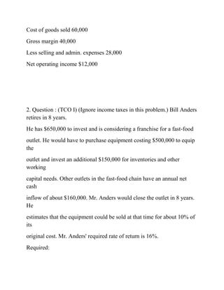 Cost of goods sold 60,000
Gross margin 40,000
Less selling and admin. expenses 28,000
Net operating income $12,000
2. Question : (TCO I) (Ignore income taxes in this problem.) Bill Anders
retires in 8 years.
He has $650,000 to invest and is considering a franchise for a fast-food
outlet. He would have to purchase equipment costing $500,000 to equip
the
outlet and invest an additional $150,000 for inventories and other
working
capital needs. Other outlets in the fast-food chain have an annual net
cash
inflow of about $160,000. Mr. Anders would close the outlet in 8 years.
He
estimates that the equipment could be sold at that time for about 10% of
its
original cost. Mr. Anders' required rate of return is 16%.
Required:
 