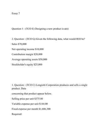 Essay 7
Question 1 : (TCO E) Designing a new product is a(n)
2. Question : (TCO G) Given the following data, what would ROI be?
Sales $70,000
Net operating income $10,000
Contribution margin $20,000
Average operating assets $50,000
Stockholder's equity $25,000
1. Question : (TCO C) Longiotti Corporation produces and sells a single
product. Data
concerning that product appear below.
Selling price per unit $375.00
Variable expense per unit $144.00
Fixed expense per month $1,686,300
Required:
 