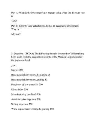 Part A: What is the investment's net present value when the discount rate
is
16%?
Part B: Refer to your calculations. Is this an acceptable investment?
Why or
why not?
3. Question : (TCO A) The following data (in thousands of dollars) have
been taken from the accounting records of the Maroon Corporation for
the just-completed
year.
Sales 1,300
Raw materials inventory, beginning 25
Raw materials inventory, ending 30
Purchases of raw materials 250
Direct labor 350
Manufacturing overhead 500
Administrative expenses 300
Selling expenses 250
Work in process inventory, beginning 150
 