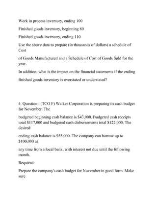 Work in process inventory, ending 100
Finished goods inventory, beginning 80
Finished goods inventory, ending 110
Use the above data to prepare (in thousands of dollars) a schedule of
Cost
of Goods Manufactured and a Schedule of Cost of Goods Sold for the
year.
In addition, what is the impact on the financial statements if the ending
finished goods inventory is overstated or understated?
4. Question : (TCO F) Walker Corporation is preparing its cash budget
for November. The
budgeted beginning cash balance is $43,000. Budgeted cash receipts
total $117,000 and budgeted cash disbursements total $122,000. The
desired
ending cash balance is $55,000. The company can borrow up to
$100,000 at
any time from a local bank, with interest not due until the following
month.
Required:
Prepare the company's cash budget for November in good form. Make
sure
 