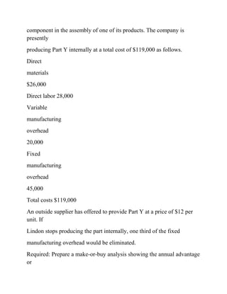 component in the assembly of one of its products. The company is
presently
producing Part Y internally at a total cost of $119,000 as follows.
Direct
materials
$26,000
Direct labor 28,000
Variable
manufacturing
overhead
20,000
Fixed
manufacturing
overhead
45,000
Total costs $119,000
An outside supplier has offered to provide Part Y at a price of $12 per
unit. If
Lindon stops producing the part internally, one third of the fixed
manufacturing overhead would be eliminated.
Required: Prepare a make-or-buy analysis showing the annual advantage
or
 