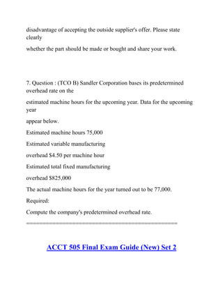disadvantage of accepting the outside supplier's offer. Please state
clearly
whether the part should be made or bought and share your work.
7. Question : (TCO B) Sandler Corporation bases its predetermined
overhead rate on the
estimated machine hours for the upcoming year. Data for the upcoming
year
appear below.
Estimated machine hours 75,000
Estimated variable manufacturing
overhead $4.50 per machine hour
Estimated total fixed manufacturing
overhead $825,000
The actual machine hours for the year turned out to be 77,000.
Required:
Compute the company's predetermined overhead rate.
==============================================
ACCT 505 Final Exam Guide (New) Set 2
 