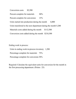Conversion costs $2,500
Percent complete for materials 80%
Percent complete for conversion 15%
Units started into production during the month 6,000
Units transferred to the next department during the month 5,200
Materials costs added during the month $112,500
Conversion costs added during the month $210,300
Ending work in process:
Units in ending work-in-process inventory 1,200
Percentage complete for materials 75%
Percentage complete for conversion 30%
Required: Calculate the equivalent units for conversion for the month in
the first processing department. (Points : 25)
 