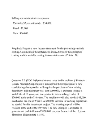 Selling and administrative expenses:
Variable ($2 per unit sold) $34,000
Fixed 32,000
Total $66,000
Required: Prepare a new income statement for the year using variable
costing. Comment on the differences, if any, between the absorption
costing and the variable costing income statements. (Points : 30)
Question 2.2. (TCO I) (Ignore income taxes in this problem.) Simpson
Beauty Products Corporation is considering the production of a new
conditioning shampoo that will require the purchase of new mixing
machinery. The machinery will cost $700,000, is expected to have a
useful life of 10 years, and is expected to have a salvage value of
$70,000 at the end of 10 years. The machinery will also need a $45,000
overhaul at the end of Year 5. A $60,000 increase in working capital will
be needed for this investment project. The working capital will be
released at the end of the 10 years. The new shampoo is expected to
generate net cash inflows of $150,000 per year for each of the 10 years.
Simpson's discount rate is 18%.
 