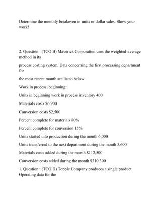 Determine the monthly breakeven in units or dollar sales. Show your
work!
2. Question : (TCO B) Maverick Corporation uses the weighted-average
method in its
process costing system. Data concerning the first processing department
for
the most recent month are listed below.
Work in process, beginning:
Units in beginning work in process inventory 400
Materials costs $6,900
Conversion costs $2,500
Percent complete for materials 80%
Percent complete for conversion 15%
Units started into production during the month 6,000
Units transferred to the next department during the month 5,600
Materials costs added during the month $112,500
Conversion costs added during the month $210,300
1. Question : (TCO D) Topple Company produces a single product.
Operating data for the
 