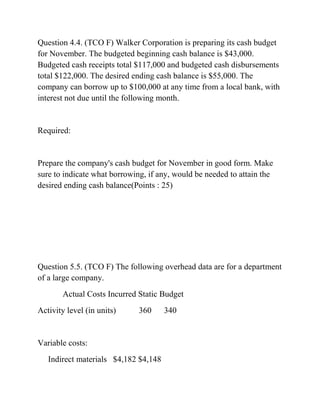 Question 4.4. (TCO F) Walker Corporation is preparing its cash budget
for November. The budgeted beginning cash balance is $43,000.
Budgeted cash receipts total $117,000 and budgeted cash disbursements
total $122,000. The desired ending cash balance is $55,000. The
company can borrow up to $100,000 at any time from a local bank, with
interest not due until the following month.
Required:
Prepare the company's cash budget for November in good form. Make
sure to indicate what borrowing, if any, would be needed to attain the
desired ending cash balance(Points : 25)
Question 5.5. (TCO F) The following overhead data are for a department
of a large company.
Actual Costs Incurred Static Budget
Activity level (in units) 360 340
Variable costs:
Indirect materials $4,182 $4,148
 