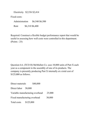 Electricity $2,536 $2,414
Fixed costs:
Administration $6,540 $6,500
Rent $6,310 $6,400
Required: Construct a flexible budget performance report that would be
useful in assessing how well costs were controlled in this department.
(Points : 25)
Question 6.6. (TCO H) McMullen Co. uses 10,000 units of Part X each
year as a component in the assembly of one of its products. The
company is presently producing Part X internally at a total cost of
$125,000 as follows.
Direct materials $40,000
Direct labor 30,000
Variable manufacturing overhead 25,000
Fixed manufacturing overhead 30,000
Total costs $125,000
 
