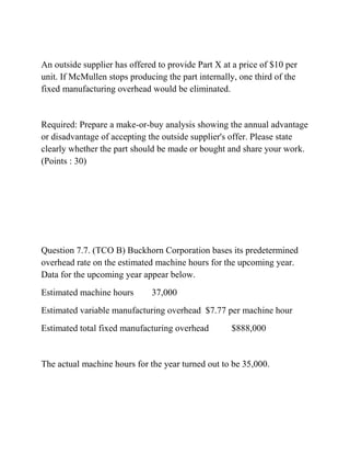 An outside supplier has offered to provide Part X at a price of $10 per
unit. If McMullen stops producing the part internally, one third of the
fixed manufacturing overhead would be eliminated.
Required: Prepare a make-or-buy analysis showing the annual advantage
or disadvantage of accepting the outside supplier's offer. Please state
clearly whether the part should be made or bought and share your work.
(Points : 30)
Question 7.7. (TCO B) Buckhorn Corporation bases its predetermined
overhead rate on the estimated machine hours for the upcoming year.
Data for the upcoming year appear below.
Estimated machine hours 37,000
Estimated variable manufacturing overhead $7.77 per machine hour
Estimated total fixed manufacturing overhead $888,000
The actual machine hours for the year turned out to be 35,000.
 