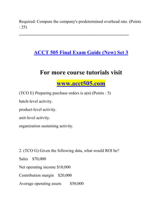 Required: Compute the company's predetermined overhead rate. (Points
: 25)
==============================================
ACCT 505 Final Exam Guide (New) Set 3
For more course tutorials visit
www.acct505.com
(TCO E) Preparing purchase orders is a(n) (Points : 5)
batch-level activity.
product-level activity.
unit-level activity.
organization sustaining activity.
2. (TCO G) Given the following data, what would ROI be?
Sales $70,000
Net operating income $10,000
Contribution margin $20,000
Average operating assets $50,000
 