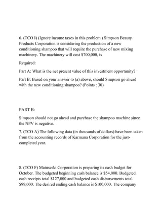 6. (TCO I) (Ignore income taxes in this problem.) Simpson Beauty
Products Corporation is considering the production of a new
conditioning shampoo that will require the purchase of new mixing
machinery. The machinery will cost $700,000, is
Required:
Part A: What is the net present value of this investment opportunity?
Part B: Based on your answer to (a) above, should Simpson go ahead
with the new conditioning shampoo? (Points : 30)
PART B:
Simpson should not go ahead and purchase the shampoo machine since
the NPV is negative.
7. (TCO A) The following data (in thousands of dollars) have been taken
from the accounting records of Karmana Corporation for the just-
completed year.
8. (TCO F) Matuseski Corporation is preparing its cash budget for
October. The budgeted beginning cash balance is $54,000. Budgeted
cash receipts total $127,000 and budgeted cash disbursements total
$99,000. The desired ending cash balance is $100,000. The company
 