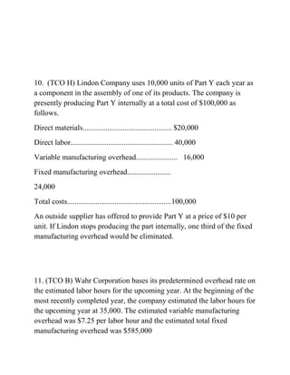 10. (TCO H) Lindon Company uses 10,000 units of Part Y each year as
a component in the assembly of one of its products. The company is
presently producing Part Y internally at a total cost of $100,000 as
follows.
Direct materials............................................... $20,000
Direct labor...................................................... 40,000
Variable manufacturing overhead...................... 16,000
Fixed manufacturing overhead.......................
24,000
Total costs.......................................................100,000
An outside supplier has offered to provide Part Y at a price of $10 per
unit. If Lindon stops producing the part internally, one third of the fixed
manufacturing overhead would be eliminated.
11. (TCO B) Wahr Corporation bases its predetermined overhead rate on
the estimated labor hours for the upcoming year. At the beginning of the
most recently completed year, the company estimated the labor hours for
the upcoming year at 35,000. The estimated variable manufacturing
overhead was $7.25 per labor hour and the estimated total fixed
manufacturing overhead was $585,000
 
