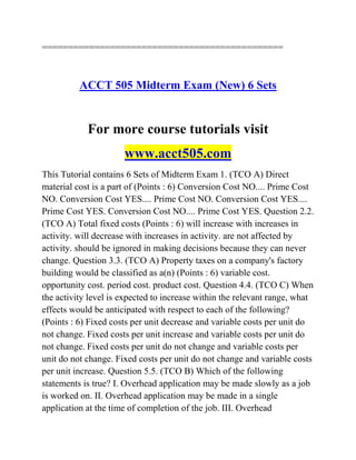 ==============================================
ACCT 505 Midterm Exam (New) 6 Sets
For more course tutorials visit
www.acct505.com
This Tutorial contains 6 Sets of Midterm Exam 1. (TCO A) Direct
material cost is a part of (Points : 6) Conversion Cost NO.... Prime Cost
NO. Conversion Cost YES.... Prime Cost NO. Conversion Cost YES....
Prime Cost YES. Conversion Cost NO.... Prime Cost YES. Question 2.2.
(TCO A) Total fixed costs (Points : 6) will increase with increases in
activity. will decrease with increases in activity. are not affected by
activity. should be ignored in making decisions because they can never
change. Question 3.3. (TCO A) Property taxes on a company's factory
building would be classified as a(n) (Points : 6) variable cost.
opportunity cost. period cost. product cost. Question 4.4. (TCO C) When
the activity level is expected to increase within the relevant range, what
effects would be anticipated with respect to each of the following?
(Points : 6) Fixed costs per unit decrease and variable costs per unit do
not change. Fixed costs per unit increase and variable costs per unit do
not change. Fixed costs per unit do not change and variable costs per
unit do not change. Fixed costs per unit do not change and variable costs
per unit increase. Question 5.5. (TCO B) Which of the following
statements is true? I. Overhead application may be made slowly as a job
is worked on. II. Overhead application may be made in a single
application at the time of completion of the job. III. Overhead
 