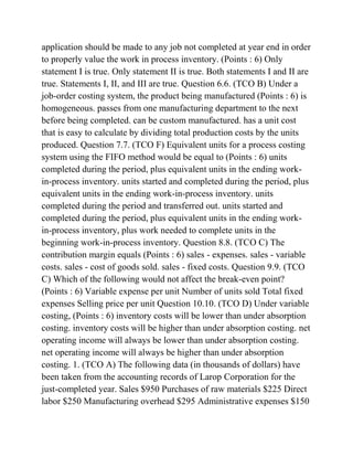 application should be made to any job not completed at year end in order
to properly value the work in process inventory. (Points : 6) Only
statement I is true. Only statement II is true. Both statements I and II are
true. Statements I, II, and III are true. Question 6.6. (TCO B) Under a
job-order costing system, the product being manufactured (Points : 6) is
homogeneous. passes from one manufacturing department to the next
before being completed. can be custom manufactured. has a unit cost
that is easy to calculate by dividing total production costs by the units
produced. Question 7.7. (TCO F) Equivalent units for a process costing
system using the FIFO method would be equal to (Points : 6) units
completed during the period, plus equivalent units in the ending work-
in-process inventory. units started and completed during the period, plus
equivalent units in the ending work-in-process inventory. units
completed during the period and transferred out. units started and
completed during the period, plus equivalent units in the ending work-
in-process inventory, plus work needed to complete units in the
beginning work-in-process inventory. Question 8.8. (TCO C) The
contribution margin equals (Points : 6) sales - expenses. sales - variable
costs. sales - cost of goods sold. sales - fixed costs. Question 9.9. (TCO
C) Which of the following would not affect the break-even point?
(Points : 6) Variable expense per unit Number of units sold Total fixed
expenses Selling price per unit Question 10.10. (TCO D) Under variable
costing, (Points : 6) inventory costs will be lower than under absorption
costing. inventory costs will be higher than under absorption costing. net
operating income will always be lower than under absorption costing.
net operating income will always be higher than under absorption
costing. 1. (TCO A) The following data (in thousands of dollars) have
been taken from the accounting records of Larop Corporation for the
just-completed year. Sales $950 Purchases of raw materials $225 Direct
labor $250 Manufacturing overhead $295 Administrative expenses $150
 