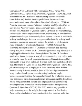Conversion YES .... Period YES. Conversion NO.... Period NO.
Conversion NO.... Period YES. Question 2. Question : (TCO A) A cost
incurred in the past that is not relevant to any current decision is
classified as a(n) Student Answer: period cost. incremental cost.
opportunity cost. None of the above Question 3. Question : (TCO A)
Property taxes on a company's factory building would be classified as
a(n) Student Answer: variable cost. opportunity cost. period cost.
product cost. Question 4. Question : (TCO C) Within the relevant range,
variable costs can be expected to Student Answer: vary in total in direct
proportion to changes in the activity level. remain constant in total as the
activity level changes. increase on a per-unit basis as the activity level
increases. increase on a per-unit basis as the activity level decreases.
None of the above Question 5. Question : (TCO B) Which of the
following statements is true? I. Overhead application may be made
slowly as a job is worked on. II. Overhead application may be made in a
single application at the time of completion of the job. III. Overhead
application should be made to any job not completed at year end in order
to properly value the work in process inventory. Student Answer: Only
statement I is true. Only statement II is true. Both statements I and II are
true. Statements I, II, and III are true. Question 6. Question : (TCO B) A
job-order cost system is employed in those situations when Student
Answer: many different products, jobs, or batches of production are
being produced each period. manufacturing involves a single,
homogeneous product that flows evenly through the production process
on a continuous basis. the product moves from department to department
before being completed. the unit cost of production is computed by
dividing the total production costs by the number of units produced.
Question 7. Question : (TCO B) The FIFO method only provides a
major advantage over the weighted-average method in that Student
Answer: the calculation of equivalent units is less complex under the
 