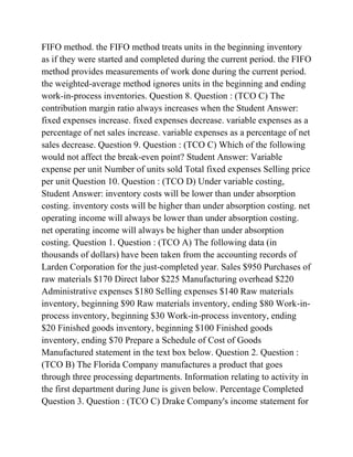 FIFO method. the FIFO method treats units in the beginning inventory
as if they were started and completed during the current period. the FIFO
method provides measurements of work done during the current period.
the weighted-average method ignores units in the beginning and ending
work-in-process inventories. Question 8. Question : (TCO C) The
contribution margin ratio always increases when the Student Answer:
fixed expenses increase. fixed expenses decrease. variable expenses as a
percentage of net sales increase. variable expenses as a percentage of net
sales decrease. Question 9. Question : (TCO C) Which of the following
would not affect the break-even point? Student Answer: Variable
expense per unit Number of units sold Total fixed expenses Selling price
per unit Question 10. Question : (TCO D) Under variable costing,
Student Answer: inventory costs will be lower than under absorption
costing. inventory costs will be higher than under absorption costing. net
operating income will always be lower than under absorption costing.
net operating income will always be higher than under absorption
costing. Question 1. Question : (TCO A) The following data (in
thousands of dollars) have been taken from the accounting records of
Larden Corporation for the just-completed year. Sales $950 Purchases of
raw materials $170 Direct labor $225 Manufacturing overhead $220
Administrative expenses $180 Selling expenses $140 Raw materials
inventory, beginning $90 Raw materials inventory, ending $80 Work-in-
process inventory, beginning $30 Work-in-process inventory, ending
$20 Finished goods inventory, beginning $100 Finished goods
inventory, ending $70 Prepare a Schedule of Cost of Goods
Manufactured statement in the text box below. Question 2. Question :
(TCO B) The Florida Company manufactures a product that goes
through three processing departments. Information relating to activity in
the first department during June is given below. Percentage Completed
Question 3. Question : (TCO C) Drake Company's income statement for
 