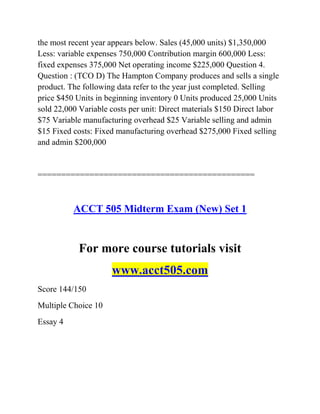 the most recent year appears below. Sales (45,000 units) $1,350,000
Less: variable expenses 750,000 Contribution margin 600,000 Less:
fixed expenses 375,000 Net operating income $225,000 Question 4.
Question : (TCO D) The Hampton Company produces and sells a single
product. The following data refer to the year just completed. Selling
price $450 Units in beginning inventory 0 Units produced 25,000 Units
sold 22,000 Variable costs per unit: Direct materials $150 Direct labor
$75 Variable manufacturing overhead $25 Variable selling and admin
$15 Fixed costs: Fixed manufacturing overhead $275,000 Fixed selling
and admin $200,000
==============================================
ACCT 505 Midterm Exam (New) Set 1
For more course tutorials visit
www.acct505.com
Score 144/150
Multiple Choice 10
Essay 4
 