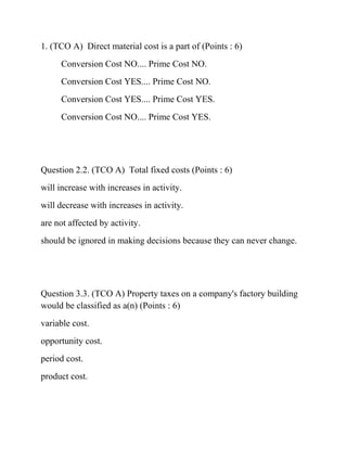 1. (TCO A) Direct material cost is a part of (Points : 6)
Conversion Cost NO.... Prime Cost NO.
Conversion Cost YES.... Prime Cost NO.
Conversion Cost YES.... Prime Cost YES.
Conversion Cost NO.... Prime Cost YES.
Question 2.2. (TCO A) Total fixed costs (Points : 6)
will increase with increases in activity.
will decrease with increases in activity.
are not affected by activity.
should be ignored in making decisions because they can never change.
Question 3.3. (TCO A) Property taxes on a company's factory building
would be classified as a(n) (Points : 6)
variable cost.
opportunity cost.
period cost.
product cost.
 