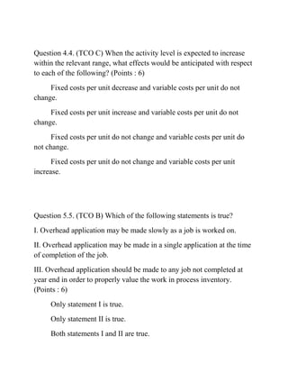 Question 4.4. (TCO C) When the activity level is expected to increase
within the relevant range, what effects would be anticipated with respect
to each of the following? (Points : 6)
Fixed costs per unit decrease and variable costs per unit do not
change.
Fixed costs per unit increase and variable costs per unit do not
change.
Fixed costs per unit do not change and variable costs per unit do
not change.
Fixed costs per unit do not change and variable costs per unit
increase.
Question 5.5. (TCO B) Which of the following statements is true?
I. Overhead application may be made slowly as a job is worked on.
II. Overhead application may be made in a single application at the time
of completion of the job.
III. Overhead application should be made to any job not completed at
year end in order to properly value the work in process inventory.
(Points : 6)
Only statement I is true.
Only statement II is true.
Both statements I and II are true.
 