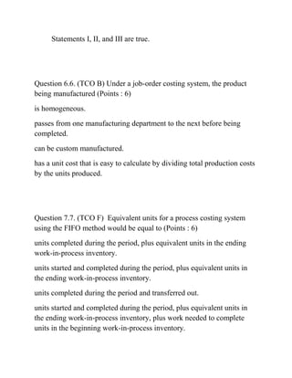 Statements I, II, and III are true.
Question 6.6. (TCO B) Under a job-order costing system, the product
being manufactured (Points : 6)
is homogeneous.
passes from one manufacturing department to the next before being
completed.
can be custom manufactured.
has a unit cost that is easy to calculate by dividing total production costs
by the units produced.
Question 7.7. (TCO F) Equivalent units for a process costing system
using the FIFO method would be equal to (Points : 6)
units completed during the period, plus equivalent units in the ending
work-in-process inventory.
units started and completed during the period, plus equivalent units in
the ending work-in-process inventory.
units completed during the period and transferred out.
units started and completed during the period, plus equivalent units in
the ending work-in-process inventory, plus work needed to complete
units in the beginning work-in-process inventory.
 